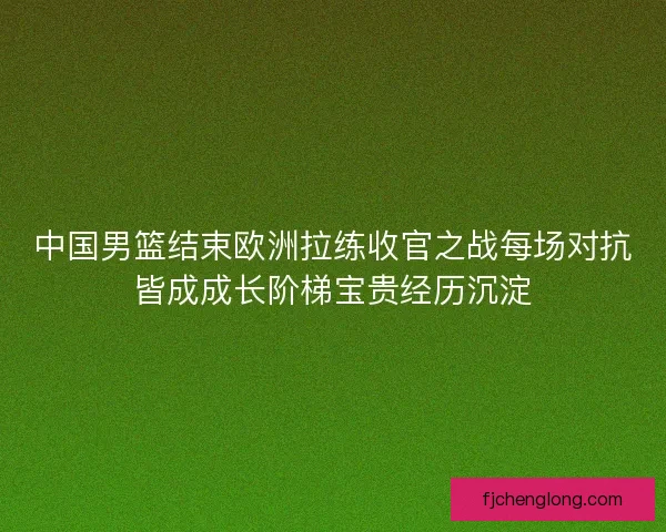 中国男篮结束欧洲拉练收官之战每场对抗皆成成长阶梯宝贵经历沉淀