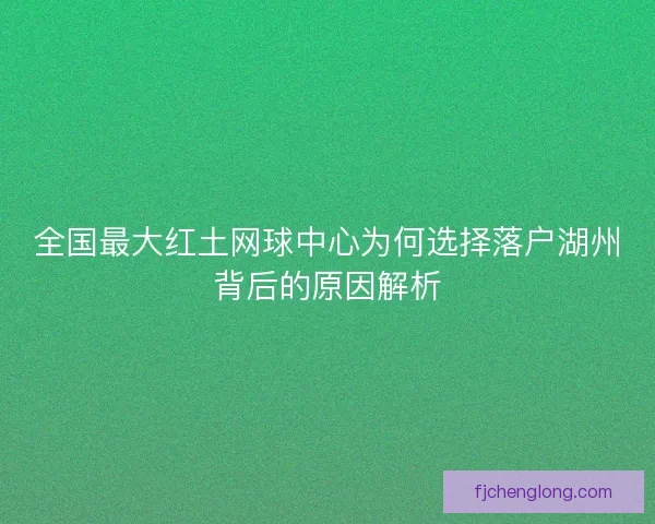 全国最大红土网球中心为何选择落户湖州背后的原因解析
