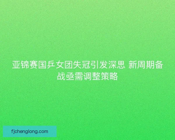 亚锦赛国乒女团失冠引发深思 新周期备战亟需调整策略